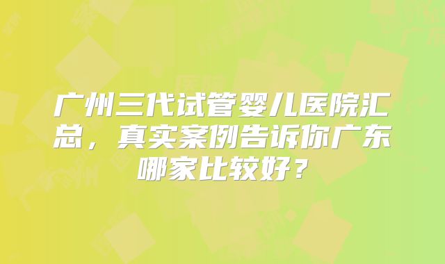 广州三代试管婴儿医院汇总，真实案例告诉你广东哪家比较好？