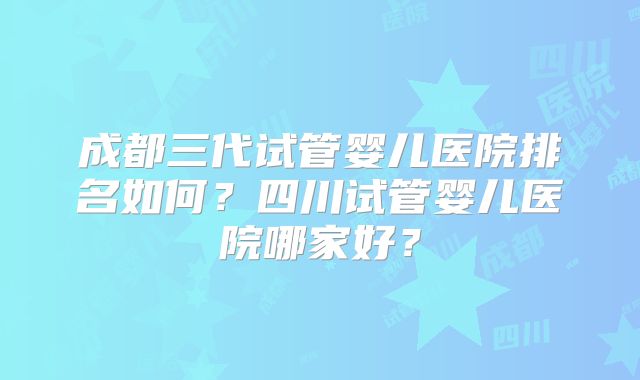 成都三代试管婴儿医院排名如何？四川试管婴儿医院哪家好？