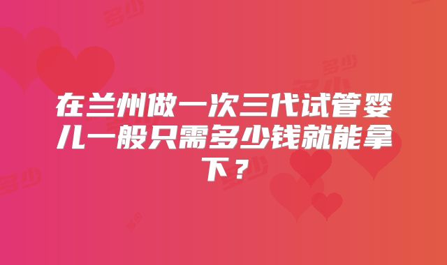 在兰州做一次三代试管婴儿一般只需多少钱就能拿下？