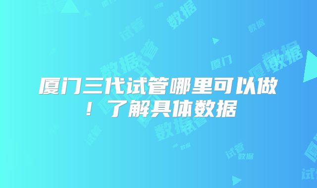 厦门三代试管哪里可以做！了解具体数据