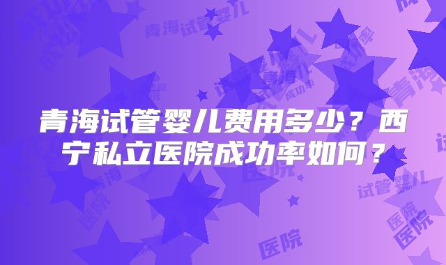 青海试管婴儿费用多少？西宁私立医院成功率如何？