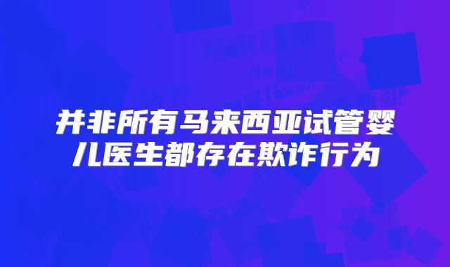 并非所有马来西亚试管婴儿医生都存在欺诈行为