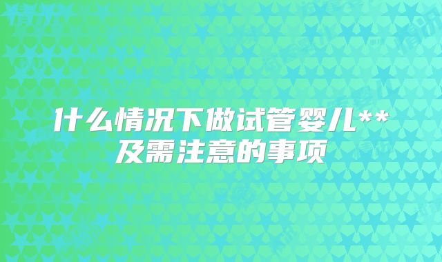什么情况下做试管婴儿**及需注意的事项