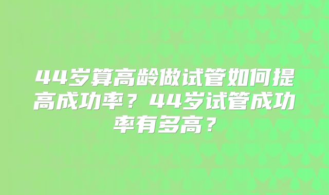 44岁算高龄做试管如何提高成功率?44岁试管成功率有多高?
