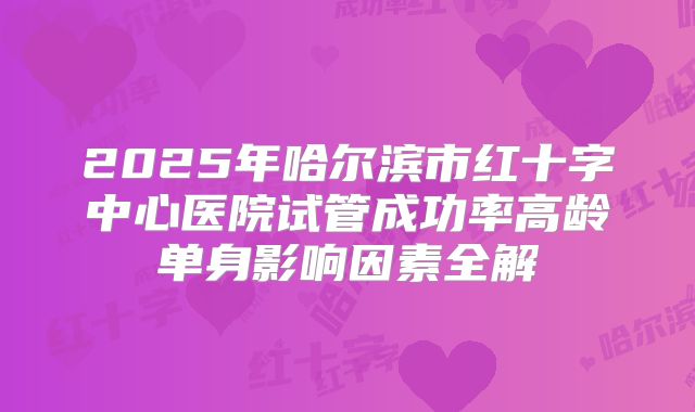 2025年哈尔滨市红十字中心医院试管成功率高龄单身影响因素全解