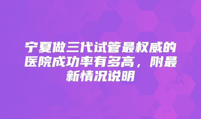 宁夏做三代试管最权威的医院成功率有多高,附最新情况说明