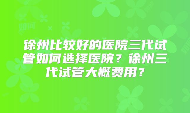 徐州比较好的医院三代试管如何选择医院?徐州三代试管大概费用?