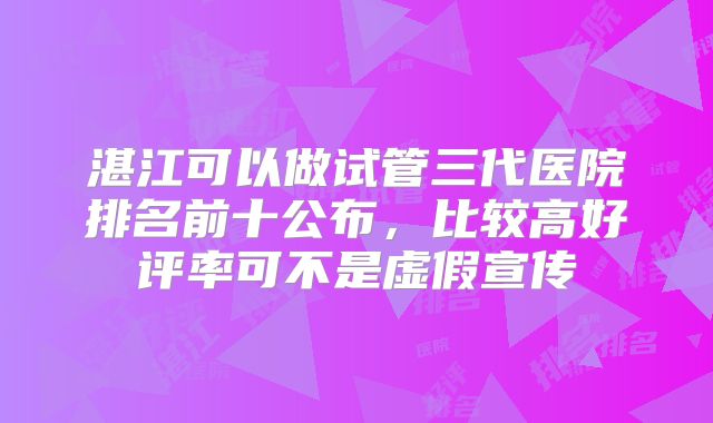 湛江可以做试管三代医院排名前十公布,比较高好评率可不是虚假宣传