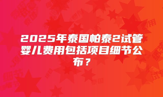 2025年泰国帕泰2试管婴儿费用包括项目细节公布？