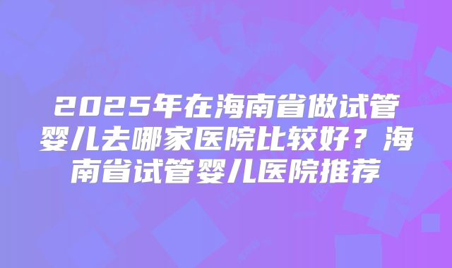 2025年在海南省做试管婴儿去哪家医院比较好?海南省试管婴儿医院推荐