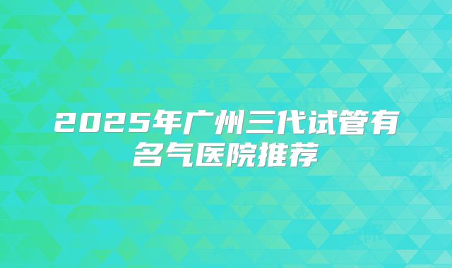 2025年广州三代试管有名气医院推荐
