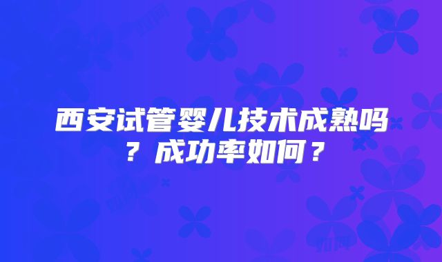 西安试管婴儿技术成熟吗？成功率如何？