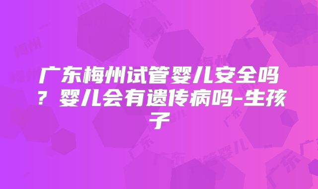 广东梅州试管婴儿安全吗？婴儿会有遗传病吗-生孩子