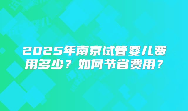 2025年南京试管婴儿费用多少?如何节省费用?
