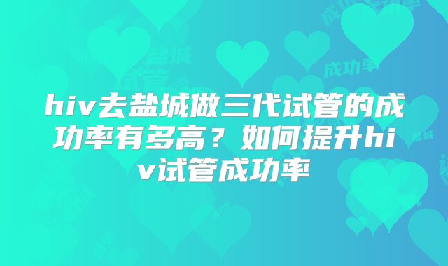 hiv去盐城做三代试管的成功率有多高？如何提升hiv试管成功率