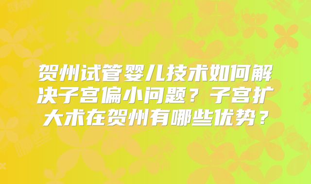 贺州试管婴儿技术如何解决子宫偏小问题？子宫扩大术在贺州有哪些优势？