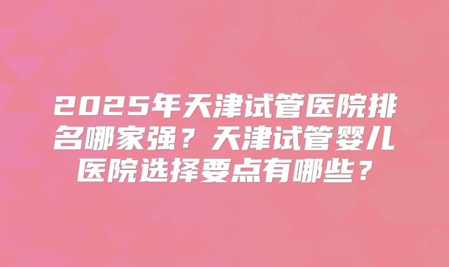 2025年天津试管医院排名哪家强？天津试管婴儿医院选择要点有哪些？