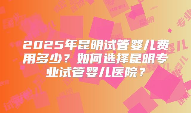 2025年昆明试管婴儿费用多少？如何选择昆明专业试管婴儿医院？