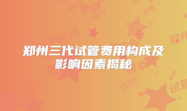 郑州三代试管费用构成及影响因素揭秘