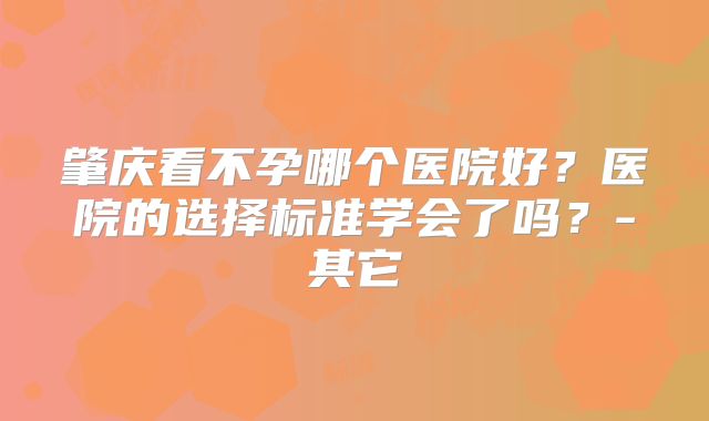 肇庆看不孕哪个医院好?医院的选择标准学会了吗?-其它