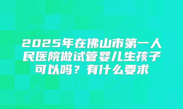 2025年在佛山市第一人民医院做试管婴儿生孩子可以吗？有什么要求