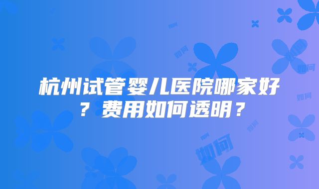 杭州试管婴儿医院哪家好？费用如何透明？