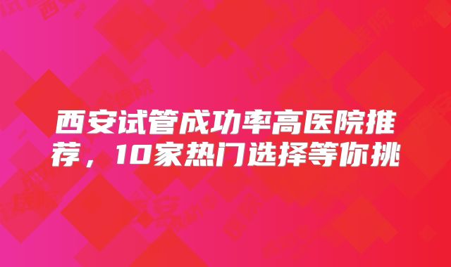 西安试管成功率高医院推荐,10家热门选择等你挑