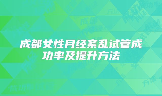 成都女性月经紊乱试管成功率及提升方法