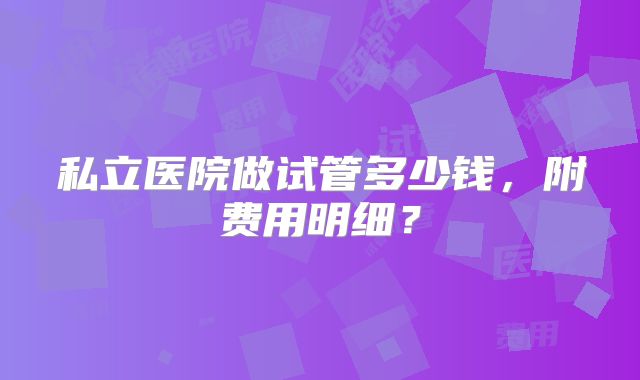私立医院做试管多少钱，附费用明细？