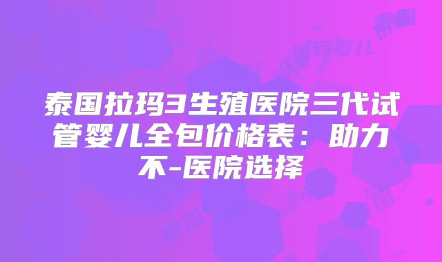 泰国拉玛3生殖医院三代试管婴儿全包价格表:助力不-医院选择