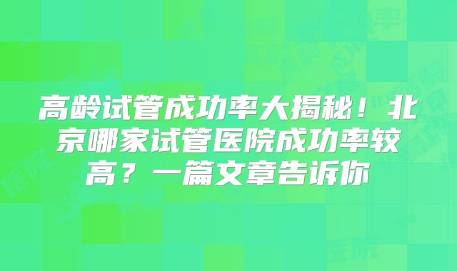 高龄试管成功率大揭秘！北京哪家试管医院成功率较高？一篇文章告诉你