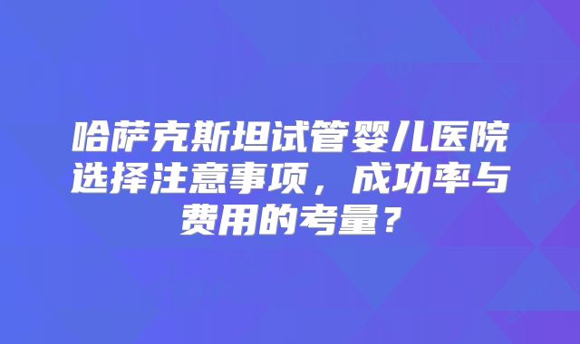 哈萨克斯坦试管婴儿医院选择注意事项，成功率与费用的考量？