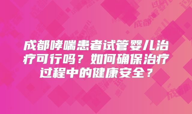 成都哮喘患者试管婴儿治疗可行吗?如何确保治疗过程中的健康安全?