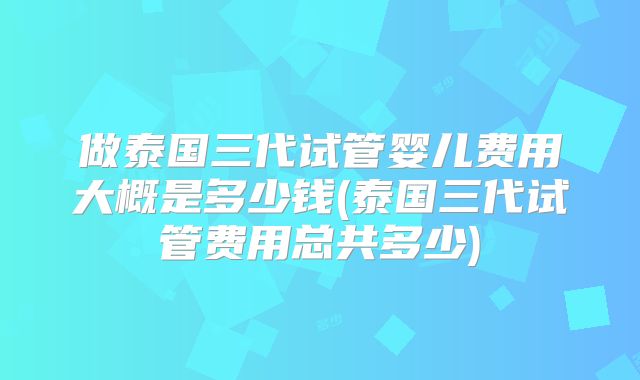 做泰国三代试管婴儿费用大概是多少钱(泰国三代试管费用总共多少)