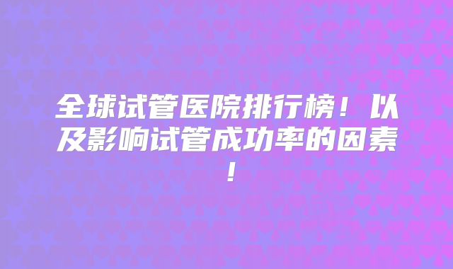 全球试管医院排行榜!以及影响试管成功率的因素!