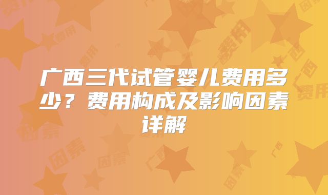 广西三代试管婴儿费用多少？费用构成及影响因素详解