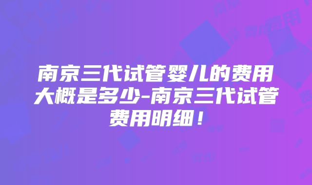 南京三代试管婴儿的费用大概是多少-南京三代试管费用明细!