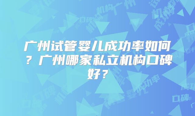 广州试管婴儿成功率如何？广州哪家私立机构口碑好？