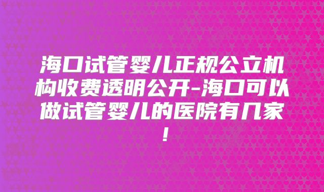 海口试管婴儿正规公立机构收费透明公开-海口可以做试管婴儿的医院有几家！