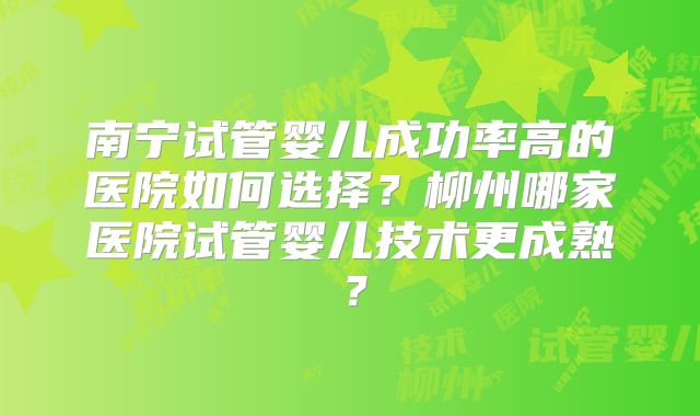 南宁试管婴儿成功率高的医院如何选择？柳州哪家医院试管婴儿技术更成熟？