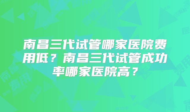 南昌三代试管哪家医院费用低?南昌三代试管成功率哪家医院高?