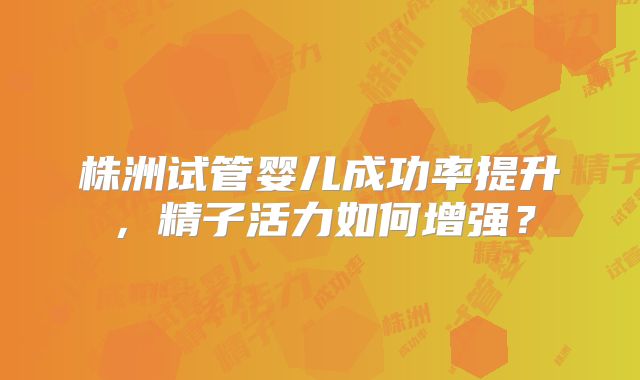株洲试管婴儿成功率提升,精子活力如何增强?
