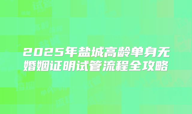 2025年盐城高龄单身无婚姻证明试管流程全攻略