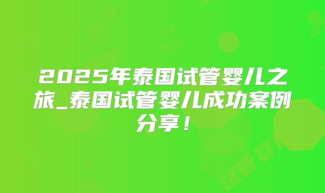 2025年泰国试管婴儿之旅_泰国试管婴儿成功案例分享！