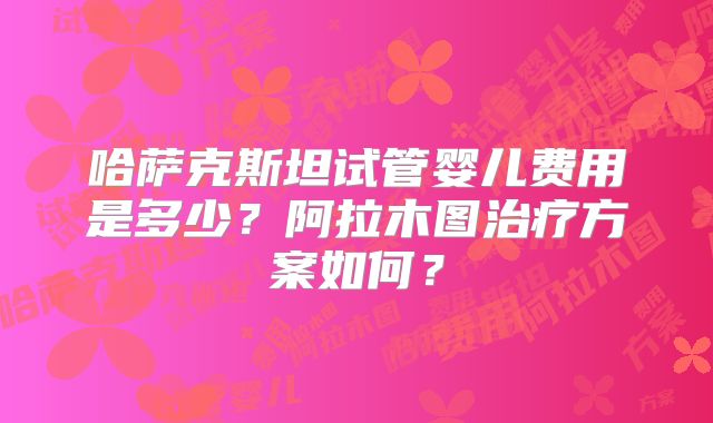 哈萨克斯坦试管婴儿费用是多少？阿拉木图治疗方案如何？