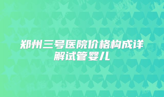 郑州三号医院价格构成详解试管婴儿