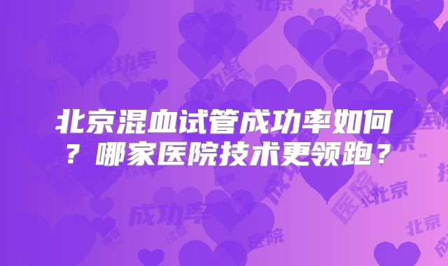 北京混血试管成功率如何?哪家医院技术更领跑?