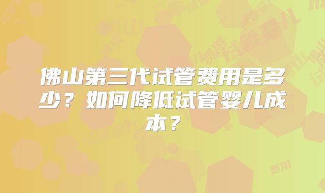 佛山第三代试管费用是多少?如何降低试管婴儿成本?