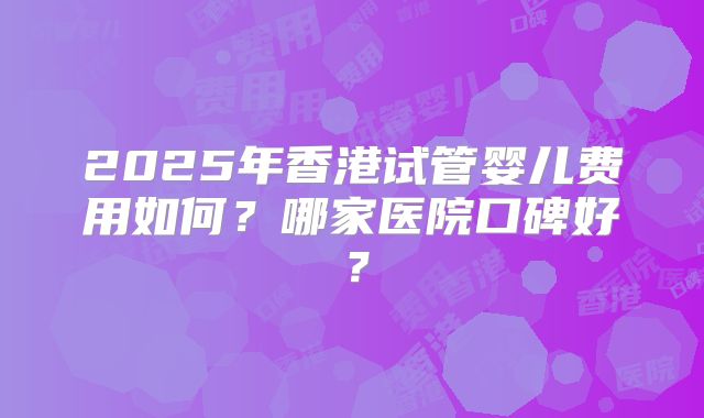 2025年香港试管婴儿费用如何？哪家医院口碑好？