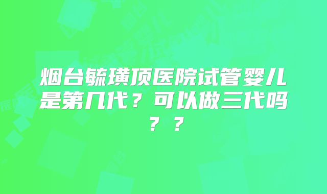 烟台毓璜顶医院试管婴儿是第几代?可以做三代吗??
